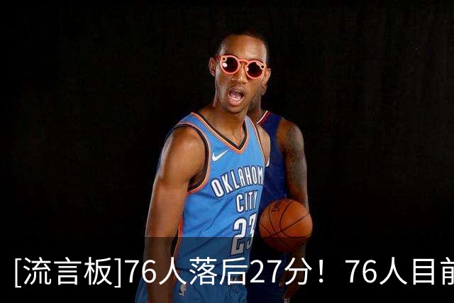 [流言板]76人落后27分！76人目前13失误&11犯规，骑士仅6失误&5犯规